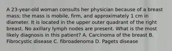 A 23-year-old woman consults her physician because of a breast mass; the mass is mobile, firm, and approximately 1 cm in diameter. It is located in the upper outer quadrant of the right breast. No axillary lymph nodes are present. What is the most likely diagnosis in this patient? A. Carcinoma of the breast B. Fibrocystic disease C. fibroadenoma D. Pagets disease