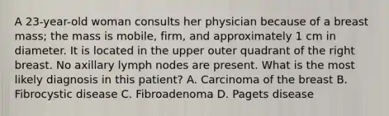 A 23-year-old woman consults her physician because of a breast mass; the mass is mobile, firm, and approximately 1 cm in diameter. It is located in the upper outer quadrant of the right breast. No axillary lymph nodes are present. What is the most likely diagnosis in this patient? A. Carcinoma of the breast B. Fibrocystic disease C. Fibroadenoma D. Pagets disease