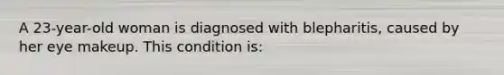 A 23-year-old woman is diagnosed with blepharitis, caused by her eye makeup. This condition is: