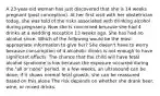 A 23-year-old woman has just discovered that she is 14 weeks pregnant (post conception). At her first visit with her obstetrician today, she was told of the risks associated with drinking alcohol during pregnancy. Now she is concerned because she had 4 drinks at a wedding reception 13 weeks ago. She has had no alcohol since. Which of the following would be the most appropriate information to give her? She doesn't have to worry because consumption of 4 alcoholic drinks is not enough to have significant effects. The chance that the child will have fetal alcohol syndrome is low because the exposure occurred during the "all or none" period. In a few weeks, an ultrasound can be done; if it shows normal fetal growth, she can be reassured based on this alone The risk depends on whether she drank beer, wine, or mixed drinks.