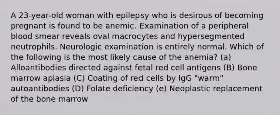 A 23-year-old woman with epilepsy who is desirous of becoming pregnant is found to be anemic. Examination of a peripheral blood smear reveals oval macrocytes and hypersegmented neutrophils. Neurologic examination is entirely normal. Which of the following is the most likely cause of the anemia? (a) Alloantibodies directed against fetal red cell antigens (B) Bone marrow aplasia (C) Coating of red cells by IgG "warm" autoantibodies (D) Folate deficiency (e) Neoplastic replacement of the bone marrow