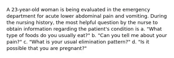 A 23-year-old woman is being evaluated in the emergency department for acute lower abdominal pain and vomiting. During the nursing history, the most helpful question by the nurse to obtain information regarding the patient's condition is a. "What type of foods do you usually eat?" b. "Can you tell me about your pain?" c. "What is your usual elimination pattern?" d. "Is it possible that you are pregnant?"