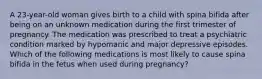 A 23-year-old woman gives birth to a child with spina bifida after being on an unknown medication during the first trimester of pregnancy. The medication was prescribed to treat a psychiatric condition marked by hypomanic and major depressive episodes. Which of the following medications is most likely to cause spina bifida in the fetus when used during pregnancy?