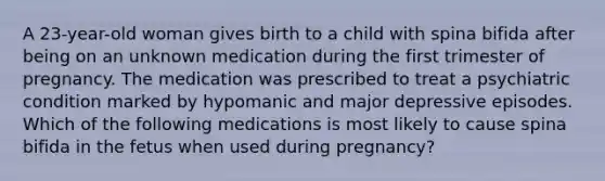 A 23-year-old woman gives birth to a child with spina bifida after being on an unknown medication during the first trimester of pregnancy. The medication was prescribed to treat a psychiatric condition marked by hypomanic and major depressive episodes. Which of the following medications is most likely to cause spina bifida in the fetus when used during pregnancy?