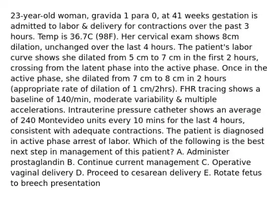 23-year-old woman, gravida 1 para 0, at 41 weeks gestation is admitted to labor & delivery for contractions over the past 3 hours. Temp is 36.7C (98F). Her cervical exam shows 8cm dilation, unchanged over the last 4 hours. The patient's labor curve shows she dilated from 5 cm to 7 cm in the first 2 hours, crossing from the latent phase into the active phase. Once in the active phase, she dilated from 7 cm to 8 cm in 2 hours (appropriate rate of dilation of 1 cm/2hrs). FHR tracing shows a baseline of 140/min, moderate variability & multiple accelerations. Intrauterine pressure catheter shows an average of 240 Montevideo units every 10 mins for the last 4 hours, consistent with adequate contractions. The patient is diagnosed in active phase arrest of labor. Which of the following is the best next step in management of this patient? A. Administer prostaglandin B. Continue current management C. Operative vaginal delivery D. Proceed to cesarean delivery E. Rotate fetus to breech presentation