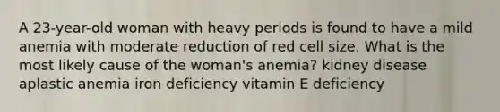 A 23-year-old woman with heavy periods is found to have a mild anemia with moderate reduction of red cell size. What is the most likely cause of the woman's anemia? kidney disease aplastic anemia iron deficiency vitamin E deficiency