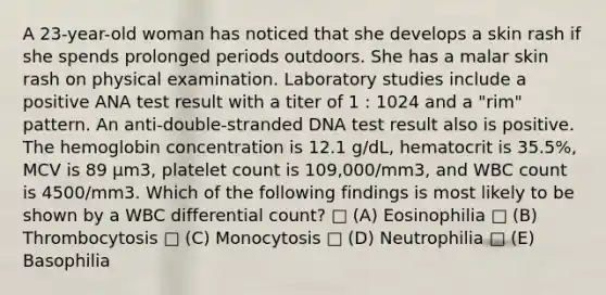 A 23-year-old woman has noticed that she develops a skin rash if she spends prolonged periods outdoors. She has a malar skin rash on physical examination. Laboratory studies include a positive ANA test result with a titer of 1 : 1024 and a "rim" pattern. An anti-double-stranded DNA test result also is positive. The hemoglobin concentration is 12.1 g/dL, hematocrit is 35.5%, MCV is 89 μm3, platelet count is 109,000/mm3, and WBC count is 4500/mm3. Which of the following findings is most likely to be shown by a WBC differential count? □ (A) Eosinophilia □ (B) Thrombocytosis □ (C) Monocytosis □ (D) Neutrophilia □ (E) Basophilia