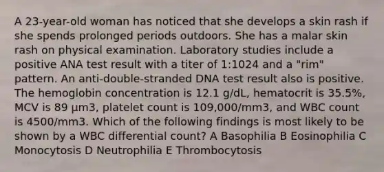 A 23-year-old woman has noticed that she develops a skin rash if she spends prolonged periods outdoors. She has a malar skin rash on physical examination. Laboratory studies include a positive ANA test result with a titer of 1:1024 and a "rim" pattern. An anti-double-stranded DNA test result also is positive. The hemoglobin concentration is 12.1 g/dL, hematocrit is 35.5%, MCV is 89 μm3, platelet count is 109,000/mm3, and WBC count is 4500/mm3. Which of the following findings is most likely to be shown by a WBC differential count? A Basophilia B Eosinophilia C Monocytosis D Neutrophilia E Thrombocytosis