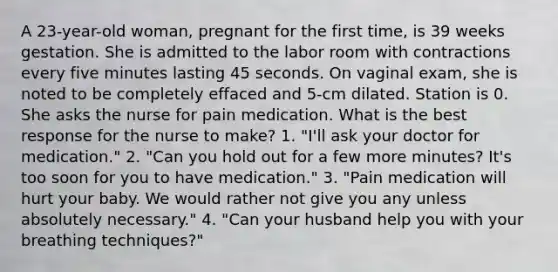 A 23-year-old woman, pregnant for the first time, is 39 weeks gestation. She is admitted to the labor room with contractions every five minutes lasting 45 seconds. On vaginal exam, she is noted to be completely effaced and 5-cm dilated. Station is 0. She asks the nurse for pain medication. What is the best response for the nurse to make? 1. "I'll ask your doctor for medication." 2. "Can you hold out for a few more minutes? It's too soon for you to have medication." 3. "Pain medication will hurt your baby. We would rather not give you any unless absolutely necessary." 4. "Can your husband help you with your breathing techniques?"