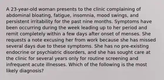 A 23-year-old woman presents to the clinic complaining of abdominal bloating, fatigue, insomnia, mood swings, and persistent irritability for the past nine months. Symptoms have been occurring during the week leading up to her period and remit completely within a few days after onset of menses. She requests a note excusing her from work because she has missed several days due to these symptoms. She has no pre-existing endocrine or psychiatric disorders, and she has sought care at the clinic for several years only for routine screening and infrequent acute illnesses. Which of the following is the most likely diagnosis?