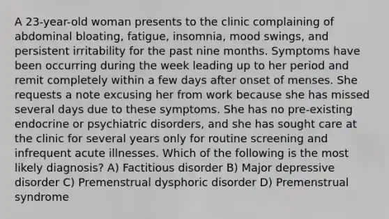 A 23-year-old woman presents to the clinic complaining of abdominal bloating, fatigue, insomnia, mood swings, and persistent irritability for the past nine months. Symptoms have been occurring during the week leading up to her period and remit completely within a few days after onset of menses. She requests a note excusing her from work because she has missed several days due to these symptoms. She has no pre-existing endocrine or psychiatric disorders, and she has sought care at the clinic for several years only for routine screening and infrequent acute illnesses. Which of the following is the most likely diagnosis? A) Factitious disorder B) Major depressive disorder C) Premenstrual dysphoric disorder D) Premenstrual syndrome