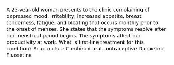 A 23-year-old woman presents to the clinic complaining of depressed mood, irritability, increased appetite, breast tenderness, fatigue, and bloating that occurs monthly prior to the onset of menses. She states that the symptoms resolve after her menstrual period begins. The symptoms affect her productivity at work. What is first-line treatment for this condition? Acupuncture Combined oral contraceptive Duloxetine Fluoxetine