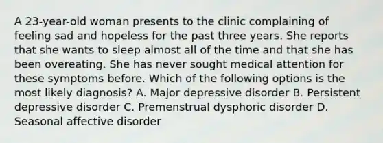 A 23-year-old woman presents to the clinic complaining of feeling sad and hopeless for the past three years. She reports that she wants to sleep almost all of the time and that she has been overeating. She has never sought medical attention for these symptoms before. Which of the following options is the most likely diagnosis? A. Major depressive disorder B. Persistent depressive disorder C. Premenstrual dysphoric disorder D. Seasonal affective disorder