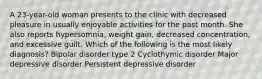 A 23-year-old woman presents to the clinic with decreased pleasure in usually enjoyable activities for the past month. She also reports hypersomnia, weight gain, decreased concentration, and excessive guilt. Which of the following is the most likely diagnosis? Bipolar disorder type 2 Cyclothymic disorder Major depressive disorder Persistent depressive disorder