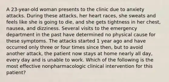 A 23-year-old woman presents to the clinic due to anxiety attacks. During these attacks, her heart races, she sweats and feels like she is going to die, and she gets tightness in her chest, nausea, and dizziness. Several visits to the emergency department in the past have determined no physical cause for these symptoms. The attacks started 1 year ago and have occurred only three or four times since then, but to avoid another attack, the patient now stays at home nearly all day, every day and is unable to work. Which of the following is the most effective nonpharmacologic clinical intervention for this patient?