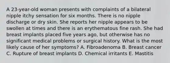 A 23-year-old woman presents with complaints of a bilateral nipple itchy sensation for six months. There is no nipple discharge or dry skin. She reports her nipple appears to be swollen at times and there is an erythematous fine rash. She had breast implants placed five years ago, but otherwise has no significant medical problems or surgical history. What is the most likely cause of her symptoms? A. Fibroadenoma B. Breast cancer C. Rupture of breast implants D. Chemical irritants E. Mastitis