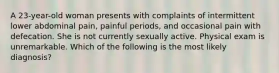 A 23-year-old woman presents with complaints of intermittent lower abdominal pain, painful periods, and occasional pain with defecation. She is not currently sexually active. Physical exam is unremarkable. Which of the following is the most likely diagnosis?