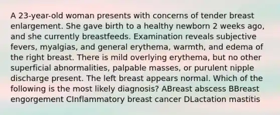 A 23-year-old woman presents with concerns of tender breast enlargement. She gave birth to a healthy newborn 2 weeks ago, and she currently breastfeeds. Examination reveals subjective fevers, myalgias, and general erythema, warmth, and edema of the right breast. There is mild overlying erythema, but no other superficial abnormalities, palpable masses, or purulent nipple discharge present. The left breast appears normal. Which of the following is the most likely diagnosis? ABreast abscess BBreast engorgement CInflammatory breast cancer DLactation mastitis