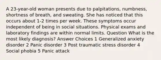 A 23-year-old woman presents due to palpitations, numbness, shortness of breath, and sweating. She has noticed that this occurs about 1-2 times per week. These symptoms occur independent of being in social situations. Physical exams and laboratory findings are within normal limits. Question What is the most likely diagnosis? Answer Choices 1 Generalized anxiety disorder 2 Panic disorder 3 Post traumatic stress disorder 4 Social phobia 5 Panic attack