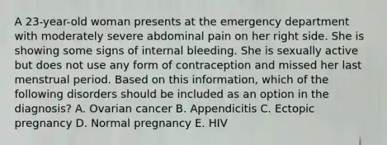 A 23-year-old woman presents at the emergency department with moderately severe abdominal pain on her right side. She is showing some signs of internal bleeding. She is sexually active but does not use any form of contraception and missed her last menstrual period. Based on this information, which of the following disorders should be included as an option in the diagnosis? A. Ovarian cancer B. Appendicitis C. Ectopic pregnancy D. Normal pregnancy E. HIV