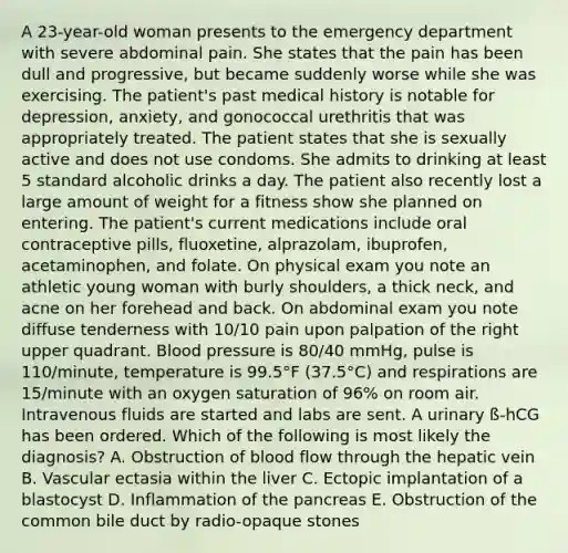 A 23-year-old woman presents to the emergency department with severe abdominal pain. She states that the pain has been dull and progressive, but became suddenly worse while she was exercising. The patient's past medical history is notable for depression, anxiety, and gonococcal urethritis that was appropriately treated. The patient states that she is sexually active and does not use condoms. She admits to drinking at least 5 standard alcoholic drinks a day. The patient also recently lost a large amount of weight for a fitness show she planned on entering. The patient's current medications include oral contraceptive pills, fluoxetine, alprazolam, ibuprofen, acetaminophen, and folate. On physical exam you note an athletic young woman with burly shoulders, a thick neck, and acne on her forehead and back. On abdominal exam you note diffuse tenderness with 10/10 pain upon palpation of the right upper quadrant. Blood pressure is 80/40 mmHg, pulse is 110/minute, temperature is 99.5°F (37.5°C) and respirations are 15/minute with an oxygen saturation of 96% on room air. Intravenous fluids are started and labs are sent. A urinary ß-hCG has been ordered. Which of the following is most likely the diagnosis? A. Obstruction of blood flow through the hepatic vein B. Vascular ectasia within the liver C. Ectopic implantation of a blastocyst D. Inflammation of the pancreas E. Obstruction of the common bile duct by radio-opaque stones