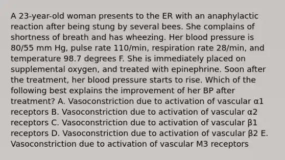 A 23-year-old woman presents to the ER with an anaphylactic reaction after being stung by several bees. She complains of shortness of breath and has wheezing. Her blood pressure is 80/55 mm Hg, pulse rate 110/min, respiration rate 28/min, and temperature 98.7 degrees F. She is immediately placed on supplemental oxygen, and treated with epinephrine. Soon after the treatment, her blood pressure starts to rise. Which of the following best explains the improvement of her BP after treatment? A. Vasoconstriction due to activation of vascular α1 receptors B. Vasoconstriction due to activation of vascular α2 receptors C. Vasoconstriction due to activation of vascular β1 receptors D. Vasoconstriction due to activation of vascular β2 E. Vasoconstriction due to activation of vascular M3 receptors