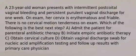 A 23-year-old woman presents with intermittent postcoital vaginal bleeding and persistent purulent vaginal discharge for one week. On exam, her cervix is erythematous and friable. There is no cervical motion tenderness on exam. Which of the following is the best next step? A) Admit the patient for parenteral antibiotic therapy B) Initiate empiric antibiotic therapy C) Obtain cervical culture D) Obtain vaginal discharge swab for nucleic acid amplification testing and follow up results with primary care physician