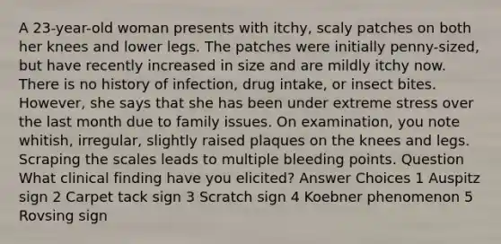 A 23-year-old woman presents with itchy, scaly patches on both her knees and lower legs. The patches were initially penny-sized, but have recently increased in size and are mildly itchy now. There is no history of infection, drug intake, or insect bites. However, she says that she has been under extreme stress over the last month due to family issues. On examination, you note whitish, irregular, slightly raised plaques on the knees and legs. Scraping the scales leads to multiple bleeding points. Question What clinical finding have you elicited? Answer Choices 1 Auspitz sign 2 Carpet tack sign 3 Scratch sign 4 Koebner phenomenon 5 Rovsing sign