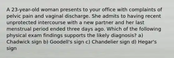 A 23-year-old woman presents to your office with complaints of pelvic pain and vaginal discharge. She admits to having recent unprotected intercourse with a new partner and her last menstrual period ended three days ago. Which of the following physical exam findings supports the likely diagnosis? a) Chadwick sign b) Goodell's sign c) Chandelier sign d) Hegar's sign