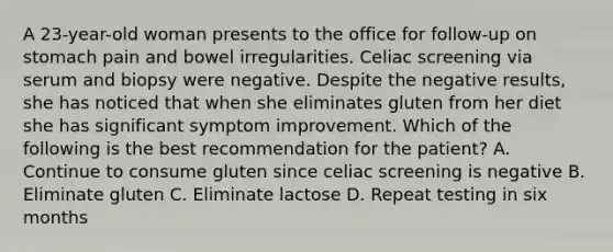 A 23-year-old woman presents to the office for follow-up on stomach pain and bowel irregularities. Celiac screening via serum and biopsy were negative. Despite the negative results, she has noticed that when she eliminates gluten from her diet she has significant symptom improvement. Which of the following is the best recommendation for the patient? A. Continue to consume gluten since celiac screening is negative B. Eliminate gluten C. Eliminate lactose D. Repeat testing in six months