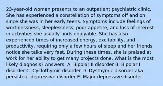 23-year-old woman presents to an outpatient psychiatric clinic. She has experienced a constellation of symptoms off and on since she was in her early teens. Symptoms include feelings of worthlessness, sleeplessness, poor appetite, and loss of interest in activities she usually finds enjoyable. She has also experienced times of increased energy, excitability, and productivity, requiring only a few hours of sleep and her friends notice she talks very fast. During these times, she is praised at work for her ability to get many projects done. What is the most likely diagnosis? Answers: A. Bipolar II disorder B. Bipolar I disorder C. Cyclothymic disorder D. Dysthymic disorder aka persistent depressive disorder E. Major depressive disorder