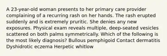 A 23-year-old woman presents to her primary care provider complaining of a recurring rash on her hands. The rash erupted suddenly and is extremely pruritic. She denies any new exposures. Physical exam reveals multiple, deep-seated vesicles scattered on both palms symmetrically. Which of the following is the most likely diagnosis? Bullous pemphigoid Contact dermatitis Dyshidrotic eczema Herpetic whitlow