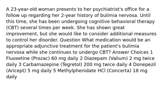 A 23-year-old woman presents to her psychiatrist's office for a follow up regarding her 2-year history of bulimia nervosa. Until this time, she has been undergoing cognitive behavioral therapy (CBT) several times per week. She has shown great improvement, but she would like to consider additional measures to control her disorder. Question What medication would be an appropriate adjunctive treatment for the patient's bulimia nervosa while she continues to undergo CBT? Answer Choices 1 Fluoxetine (Prozac) 60 mg daily 2 Diazepam (Valium) 2 mg twice daily 3 Carbamazepine (Tegretol) 200 mg twice daily 4 Donepezil (Aricept) 5 mg daily 5 Methylphenidate HCl (Concerta) 18 mg daily