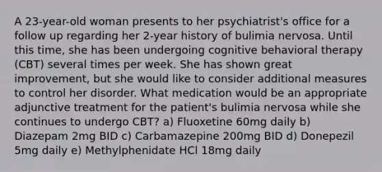 A 23-year-old woman presents to her psychiatrist's office for a follow up regarding her 2-year history of bulimia nervosa. Until this time, she has been undergoing cognitive behavioral therapy (CBT) several times per week. She has shown great improvement, but she would like to consider additional measures to control her disorder. What medication would be an appropriate adjunctive treatment for the patient's bulimia nervosa while she continues to undergo CBT? a) Fluoxetine 60mg daily b) Diazepam 2mg BID c) Carbamazepine 200mg BID d) Donepezil 5mg daily e) Methylphenidate HCl 18mg daily