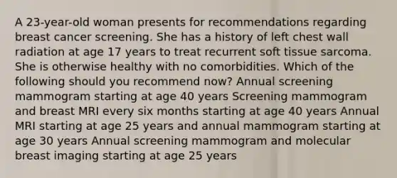 A 23-year-old woman presents for recommendations regarding breast cancer screening. She has a history of left chest wall radiation at age 17 years to treat recurrent soft tissue sarcoma. She is otherwise healthy with no comorbidities. Which of the following should you recommend now? Annual screening mammogram starting at age 40 years Screening mammogram and breast MRI every six months starting at age 40 years Annual MRI starting at age 25 years and annual mammogram starting at age 30 years Annual screening mammogram and molecular breast imaging starting at age 25 years