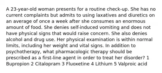 A 23-year-old woman presents for a routine check-up. She has no current complaints but admits to using laxatives and diuretics on an average of once a week after she consumes an enormous amount of food. She denies self-induced vomiting and does not have physical signs that would raise concern. She also denies alcohol and drug use. Her physical examination is within normal limits, including her weight and vital signs. In addition to psychotherapy, what pharmacologic therapy should be prescribed as a first-line agent in order to treat her disorder? 1 Bupropion 2 Citalopram 3 Fluoxetine 4 Lithium 5 Valproic acid