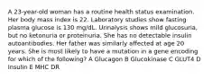 A 23-year-old woman has a routine health status examination. Her body mass index is 22. Laboratory studies show fasting plasma glucose is 130 mg/dL. Urinalysis shows mild glucosuria, but no ketonuria or proteinuria. She has no detectable insulin autoantibodies. Her father was similarly affected at age 20 years. She is most likely to have a mutation in a gene encoding for which of the following? A Glucagon B Glucokinase C GLUT4 D Insulin E MHC DR