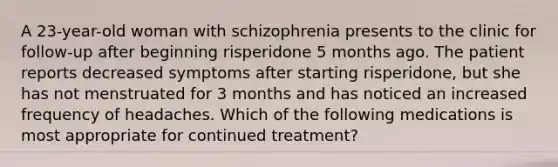 A 23-year-old woman with schizophrenia presents to the clinic for follow-up after beginning risperidone 5 months ago. The patient reports decreased symptoms after starting risperidone, but she has not menstruated for 3 months and has noticed an increased frequency of headaches. Which of the following medications is most appropriate for continued treatment?