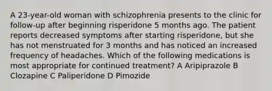 A 23-year-old woman with schizophrenia presents to the clinic for follow-up after beginning risperidone 5 months ago. The patient reports decreased symptoms after starting risperidone, but she has not menstruated for 3 months and has noticed an increased frequency of headaches. Which of the following medications is most appropriate for continued treatment? A Aripiprazole B Clozapine C Paliperidone D Pimozide