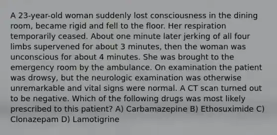 A 23-year-old woman suddenly lost consciousness in the dining room, became rigid and fell to the floor. Her respiration temporarily ceased. About one minute later jerking of all four limbs supervened for about 3 minutes, then the woman was unconscious for about 4 minutes. She was brought to the emergency room by the ambulance. On examination the patient was drowsy, but the neurologic examination was otherwise unremarkable and vital signs were normal. A CT scan turned out to be negative. Which of the following drugs was most likely prescribed to this patient? A) Carbamazepine B) Ethosuximide C) Clonazepam D) Lamotigrine