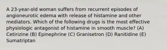 A 23-year-old woman suffers from recurrent episodes of angioneurotic edema with release of histamine and other mediators. Which of the following drugs is the most effective physiologic antagonist of histamine in smooth muscle? (A) Cetirizine (B) Epinephrine (C) Granisetron (D) Ranitidine (E) Sumatriptan