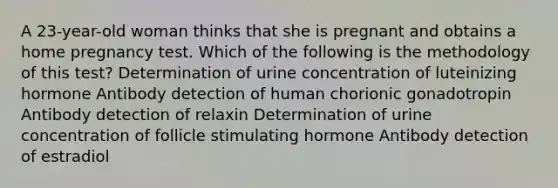 A 23-year-old woman thinks that she is pregnant and obtains a home pregnancy test. Which of the following is the methodology of this test? Determination of urine concentration of luteinizing hormone Antibody detection of human chorionic gonadotropin Antibody detection of relaxin Determination of urine concentration of follicle stimulating hormone Antibody detection of estradiol