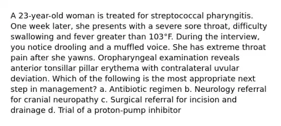 A 23-year-old woman is treated for streptococcal pharyngitis. One week later, she presents with a severe sore throat, difficulty swallowing and fever greater than 103°F. During the interview, you notice drooling and a muffled voice. She has extreme throat pain after she yawns. Oropharyngeal examination reveals anterior tonsillar pillar erythema with contralateral uvular deviation. Which of the following is the most appropriate next step in management? a. Antibiotic regimen b. Neurology referral for cranial neuropathy c. Surgical referral for incision and drainage d. Trial of a proton-pump inhibitor