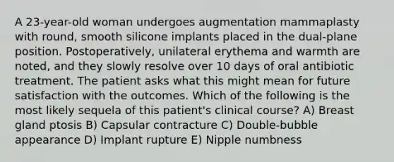 A 23-year-old woman undergoes augmentation mammaplasty with round, smooth silicone implants placed in the dual-plane position. Postoperatively, unilateral erythema and warmth are noted, and they slowly resolve over 10 days of oral antibiotic treatment. The patient asks what this might mean for future satisfaction with the outcomes. Which of the following is the most likely sequela of this patient's clinical course? A) Breast gland ptosis B) Capsular contracture C) Double-bubble appearance D) Implant rupture E) Nipple numbness