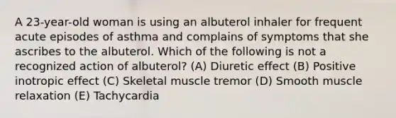 A 23-year-old woman is using an albuterol inhaler for frequent acute episodes of asthma and complains of symptoms that she ascribes to the albuterol. Which of the following is not a recognized action of albuterol? (A) Diuretic effect (B) Positive inotropic effect (C) Skeletal muscle tremor (D) Smooth muscle relaxation (E) Tachycardia