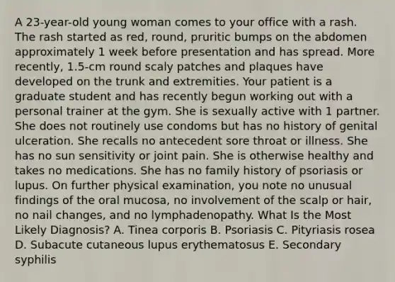 A 23-year-old young woman comes to your office with a rash. The rash started as red, round, pruritic bumps on the abdomen approximately 1 week before presentation and has spread. More recently, 1.5-cm round scaly patches and plaques have developed on the trunk and extremities. Your patient is a graduate student and has recently begun working out with a personal trainer at the gym. She is sexually active with 1 partner. She does not routinely use condoms but has no history of genital ulceration. She recalls no antecedent sore throat or illness. She has no sun sensitivity or joint pain. She is otherwise healthy and takes no medications. She has no family history of psoriasis or lupus. On further physical examination, you note no unusual findings of the oral mucosa, no involvement of the scalp or hair, no nail changes, and no lymphadenopathy. What Is the Most Likely Diagnosis? A. Tinea corporis B. Psoriasis C. Pityriasis rosea D. Subacute cutaneous lupus erythematosus E. Secondary syphilis