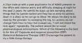 A 23yo male pt with a past psychiatric hx of ADHD presents to the office with intense worry and difficulty sleeping at night for the past 2 years. He admits he stays up late worrying about things that he cannot control and freq has to write his actions down in a diary so he can go to sleep. He allows his diary to be read by the provider. In reviewing the log, his actions do not change from hour to hour but instead say, "I will not check the lock again" repeatedly. The patient would like to avoid pharmacological interventions. Which of the following is the best tx for this pt? Exposure and response prevention (ERP) Dialectical Behavioral Therapy (DBT) Encourage the patient to try a SSRI Group therapy