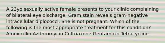 A 23yo sexually active female presents to your clinic complaining of bilateral eye discharge. Gram stain reveals gram-negative intracellular diplococci. She is not pregnant. Which of the following is the most appropriate treatment for this condition? Amoxicillin Azithromycin Ceftriaxone Gentamicin Tetracycline