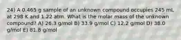 24) A 0.465 g sample of an unknown compound occupies 245 mL at 298 K and 1.22 atm. What is the molar mass of the unknown compound? A) 26.3 g/mol B) 33.9 g/mol C) 12.2 g/mol D) 38.0 g/mol E) 81.8 g/mol