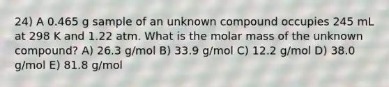 24) A 0.465 g sample of an unknown compound occupies 245 mL at 298 K and 1.22 atm. What is the molar mass of the unknown compound? A) 26.3 g/mol B) 33.9 g/mol C) 12.2 g/mol D) 38.0 g/mol E) 81.8 g/mol